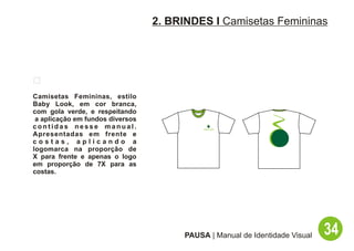 2. BRINDES I Camisetas Femininas




Camisetas Femininas, estilo
Baby Look, em cor branca,
com gola verde, e respeitando
 a aplicação em fundos diversos
contidas nesse manual.
Apresentadas em frente e
costas, aplicando a
logomarca na proporção de
X para frente e apenas o logo
em proporção de 7X para as
costas.




                                       PAUSA | Manual de Identidade Visual   34
 