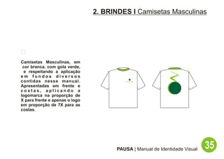 2. BRINDES I Camisetas Masculinas




Camisetas Masculinas, em
 cor branca, com gola verde,
  e respeitando a aplicação
em fundos diversos
contidas nesse manual.
Apresentadas em frente e
costas, aplicando a
logomarca na proporção de
X para frente e apenas o logo
em proporção de 7X para as
costas.




                                      PAUSA | Manual de Identidade Visual   35
 
