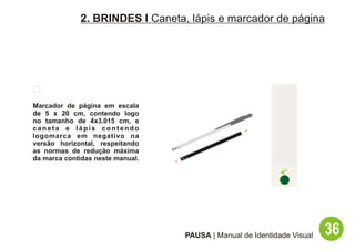 2. BRINDES I Caneta, lápis e marcador de página




Marcador de página em escala
de 5 x 20 cm, contendo logo
no tamanho de 4x3.015 cm, e
caneta e lápis contendo
logomarca em negativo na
versão horizontal, respeitando
as normas de redução máxima
da marca contidas neste manual.




                                  PAUSA | Manual de Identidade Visual   36
 