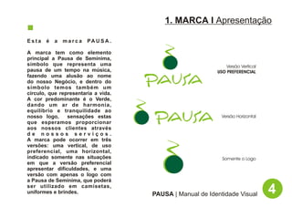 1. MARCA I Apresentação

Esta   é   a   marca    PA U S A .

A marca tem como elemento
principal a Pausa de Semínima,
símbolo que representa uma                                    Versão Vertical
pausa de um tempo na música,                              USO PREFERENCIAL
fazendo uma alusão ao nome
do nosso Negócio, e dentro do
símbolo temos também um
círculo, que representaria a vida.
A cor predominante é o Verde,
dando um ar de harmonia,
equilíbrio e tranquilidade ao
nosso logo,     sensações estas                             Versão Horizontal
que esperamos proporcionar
aos nossos clientes através
de nossos serviços.
A marca pode ocorrer em três
versões: uma vertical, de uso
preferencial, uma horizontal,
indicado somente nas situações                              Somente o Logo
em que a versão preferencial
apresentar dificuldades, e uma
versão com apenas o logo com
a Pausa de Semínima, que poderá
ser utilizado em camisetas,
uniformes e brindes.                 PAUSA | Manual de Identidade Visual        4
 