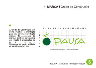 1. MARCA I Grade de Construção




                                    1 2 3 4 5 6 7       8 9 10 11 12 13 14 15 16 17 18
A Grade de Construção tem
como objetivo a orientação      1
para uma perfeita reprodução
                                2
manual da assinatura da
marca e também para auxílio     3
em relação à proporções da      4
m     a    r     c     a    .
Considera-se cada unidade       5
da construção 1x1 cm.           6

                                          Grade de Construção | Versão Horizontal




                                         PAUSA | Manual de Identidade Visual             6
 