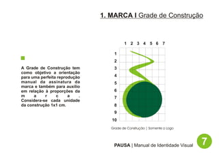1. MARCA I Grade de Construção



                                          1 2 3 4 5 6 7

                                    1
                                    2
A Grade de Construção tem           3
como objetivo a orientação
para uma perfeita reprodução        4
manual da assinatura da             5
marca e também para auxílio
em relação à proporções da          6
m     a    r     c     a    .       7
Considera-se cada unidade
da construção 1x1 cm.               8
                                    9
                                   10
                                   Grade de Construção | Somente o Logo




                                    PAUSA | Manual de Identidade Visual   7
 