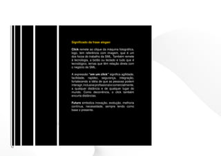 Significado da frase slogan

     Click remete ao clique da máquina fotográfica,
     logo, tem referência com imagem, que é um
     dos focos do trabalho da SML. Também remete
     à tecnologia, a botão ou teclado e tudo que é
     tecnológico, temas que têm relação direta com
     o negócio da SML.

     A expressão “em um click” significa agilidade,
     facilidade, rapidez, segurança, integração,
     fortalecendo a idéia de que as pessoas podem
     interagir, inclusive profissional e comercialmente,
     a qualquer distância e de qualquer lugar do
     mundo. Como decorrência, o click também
     encurta distâncias.

     Futuro simboliza inovação, evolução, melhoria
     contínua, necessidade, sempre tendo como
     base o presente.




12
 