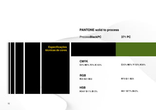PANTONE solid to process

                         ProcessBlackPC             371 PC


       Especificações
     técnicas de cores



                         CMYK
                         C0% M0% Y0% K100%          C43% M0% Y100% K56%




                         RGB
                         R35 G31 B32                R79 G11 B25



                         HSB
                         H344o S11% B13%            H81o S77% B43%




16
 