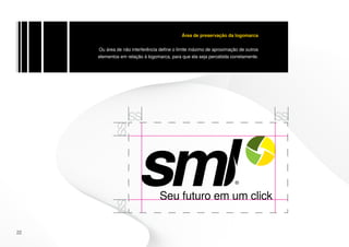 Área de preservação da logomarca


     Ou área de não interferência define o limite máximo de aproximação de outros
     elementos em relação à logomarca, para que ela seja percebida corretamente.




22
 