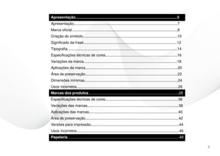 Apresentação...................................................................................................5
Apresentação.....................................................................................................7
Marca oficial.......................................................................................................8
Criação do símbolo............................................................................................10
Significado da frase...........................................................................................12
Tipografia...........................................................................................................14
Especificações técnicas de cores......................................................................16
Variações da marca...........................................................................................18
Aplicações da marca..........................................................................................20
Área de preservação..........................................................................................22
Dimensões mínimas...........................................................................................24
Usos incorretos...................................................................................................26
Marcas dos produtos........................................................................................28
Especificações técnicas de cores.......................................................................36
Variações das marcas.........................................................................................38
Aplicações das marcas.......................................................................................40
Área de preservação...........................................................................................42
Versões para impressão......................................................................................44
Usos incorretos....................................................................................................46
Papelaria.............................................................................................................48

                                                                                                                           3
 