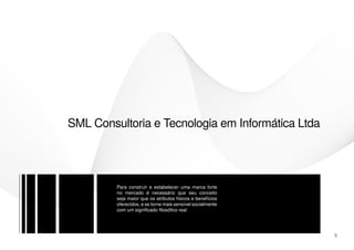 SML Consultoria e Tecnologia em Informática Ltda




         Para construir e estabelecer uma marca forte
         no mercado é necessário que seu conceito
         seja maior que os atributos físicos e benefícios
         oferecidos, e se torne mais sensível socialmente
         com um significado filosófico real




                                                            5
 
