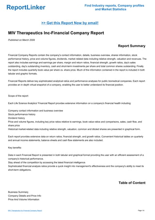 Find Industry reports, Company profiles
ReportLinker                                                                      and Market Statistics



                                            >> Get this Report Now by email!

MIV Therapeutics Inc-Financial Company Report
Published on March 2009

                                                                                                             Report Summary

Financial Company Reports contain the company's contact information, details, business overview, shares information, stock
performance history, price and volume figures, dividends, market related data including relative strength, valuation and revenues. The
report also includes earnings and earnings per share, margin and return ratios, financial strength, growth ratios, day's sales
outstanding, day's outstanding inventory, cash and short-term investments per share and total common shares outstanding. Finally
the report includes quarterly book value per share vs. share price. Much of the information contained in the report is included in both
tabular and graphic formats.


Financial Reports deliver key sophisticated analytical ratios and performance analyses for public biomedical companies. Each report
provides an in depth virtual snapshot of a company, enabling the user to better understand its financial position.



Scope of the report:


Each Life Science Analytics' Financial Report provides extensive information on a company's financial health including:


Company contact information and business overview
Stock performance history
Dividend history
Price and volume figures, including key price ratios relative to earnings, book value ratios and comparisons, sales, cash flow, and
share price
Historical market-related data including relative strength, valuation, common and diluted shares are presented in graphical form.


Each report provides extensive data on return ratios, financial strength, and growth ratios. Convenient historical tables on quarterly
and annual income statements, balance sheets and cash flow statements are also included.


Key benefits:


Data in each Financial Report is presented in both tabular and graphical format providing the user with an efficient assessment of a
company's historical performance.
Stay ahead of the competition by accessing the latest financial intelligence.
Sophisticated financial analysis ratios provide a quick insight into management's effectiveness and the company's ability to meet its
short-term obligations.




                                                                                                             Table of Content

Business Summary
Company Details and Price Info
Price And Volume Information



MIV Therapeutics Inc-Financial Company Report                                                                                    Page 1/4
 