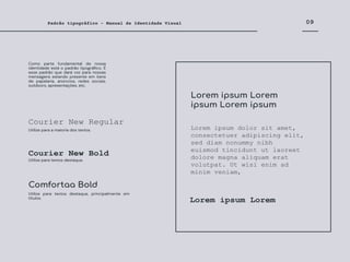 09
Padrão tipográfico - Manual de Identidade Visual
Courier New Regular
Courier New Bold
Comfortaa Bold
Como parte fundamental de nossa
identidade está o padrão tipográﬁco. É
esse padrão que dará voz para nossas
mensagens estando presente em itens
de papelaria, anúncios, redes sociais,
outdoors, apresentações, etc.
Utilize para a maioria dos textos.
Utilize para textos destaque.
Utilize para textos destaque, principalmente em
títulos.
Lorem ipsum dolor sit amet,
consectetuer adipiscing elit,
sed diam nonummy nibh
euismod tincidunt ut laoreet
dolore magna aliquam erat
volutpat. Ut wisi enim ad
minim veniam,
Lorem ipsum Lorem
ipsum Lorem ipsum
Lorem ipsum Lorem
 