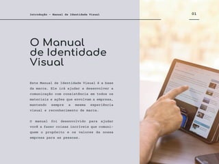 O Manual
de Identidade
Visual
01
Introdução - Manual de Identidade Visual
Este Manual de Identidade Visual é a base
da marca. Ele irá ajudar a desenvolver a
comunicação com consistência em todos os
materiais e ações que envolvam a empresa,
mantendo sempre a mesma experiência
visual e reconhecimento de marca.
O manual foi desenvolvido para ajudar
você a fazer coisas incríveis que comuni-
quem o propósito e os valores da nossa
empresa para as pessoas.
 