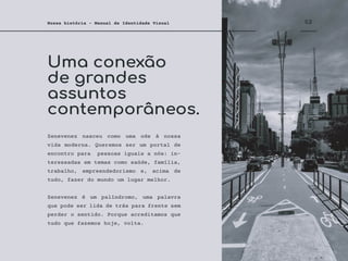 Uma conexão
de grandes
assuntos
contemporâneos.
02
Nossa história - Manual de Identidade Visual
Zenevenez nasceu como uma ode à nossa
vida moderna. Queremos ser um portal de
encontro para pessoas iguais a nós: in-
teressadas em temas como saúde, família,
trabalho, empreendedorismo e, acima de
tudo, fazer do mundo um lugar melhor.
Zenevenez é um palíndromo, uma palavra
que pode ser lida de trás para frente sem
perder o sentido. Porque acreditamos que
tudo que fazemos hoje, volta.
 