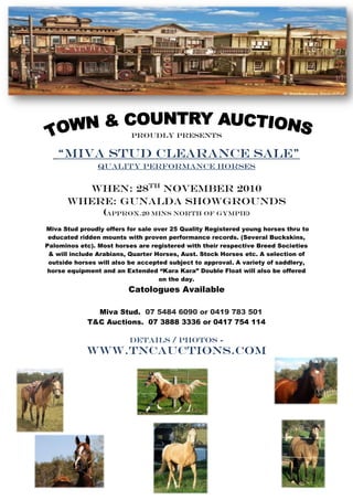 PROUDLY PRESENTS

   “Miva stud clearance sale”
                Quality performance Horses


        When: 28th November 2010
      Where: Gunalda showgrounds
          (Approx.20 mins north of gympie)
Miva Stud proudly offers for sale over 25 Quality Registered young horses thru to
 educated ridden mounts with proven performance records. (Several Buckskins,
Palominos etc). Most horses are registered with their respective Breed Societies
 & will include Arabians, Quarter Horses, Aust. Stock Horses etc. A selection of
 outside horses will also be accepted subject to approval. A variety of saddlery,
 horse equipment and an Extended “Kara Kara” Double Float will also be offered
                                   on the day.
                         Catologues Available

               Miva Stud. 07 5484 6090 or 0419 783 501
             T&C Auctions. 07 3888 3336 or 0417 754 114

                         Details / photos -
            www.tncauctions.com
 