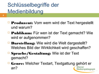 5
Schlüsselbegriffe der
Medienbildung
 Produzent: Vom wem wird der Text hergestellt
und warum?
 Publikum: Für wen ist der Text gemacht? Wie
wird er aufgenommen?
 Darstellung: Wie wird die Welt dargestellt?
Welches Bild der Wirklichkeit wird geschaffen?
 Sprache/Gestaltung: Wie ist der Text
gemacht?
 Genre: Welcher Textart, Textgattung gehört er
an?
 