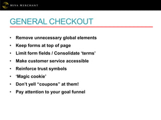GENERAL CHECKOUT
• Remove unnecessary global elements
• Keep forms at top of page
• Limit form fields / Consolidate ‘terms’
• Make customer service accessible
• Reinforce trust symbols
• ‘Magic cookie’
• Don’t yell “coupons” at them!
• Pay attention to your goal funnel
 