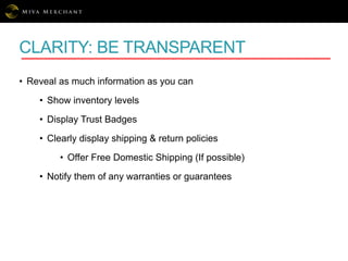 CLARITY: BE TRANSPARENT
• Reveal as much information as you can
• Show inventory levels
• Display Trust Badges
• Clearly display shipping & return policies
• Offer Free Domestic Shipping (If possible)
• Notify them of any warranties or guarantees
 