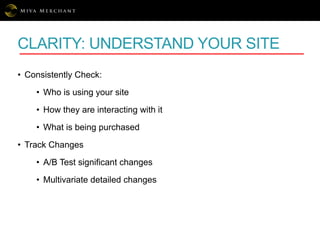 CLARITY: UNDERSTAND YOUR SITE
• Consistently Check:
• Who is using your site
• How they are interacting with it
• What is being purchased
• Track Changes
• A/B Test significant changes
• Multivariate detailed changes
 