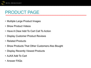 PRODUCT PAGE
• Multiple Large Product Images
• Show Product Videos
• Have A Clear Add To Cart Call To Action
• Display Customer Product Reviews
• Related Products
• Show Products That Other Customers Also Bought
• Display Recently Viewed Products
• AJAX Add To Cart
• Answer FAQs
 