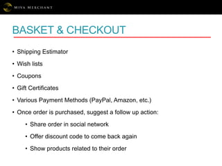 BASKET & CHECKOUT
• Shipping Estimator
• Wish lists
• Coupons
• Gift Certificates
• Various Payment Methods (PayPal, Amazon, etc.)
• Once order is purchased, suggest a follow up action:
• Share order in social network
• Offer discount code to come back again
• Show products related to their order
 
