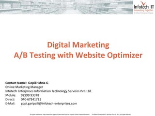 www.infotech-enterprises.com




               Digital Marketing
      A/B Testing with Website Optimizer


Contact Name: Gopikrishna G
Online Marketing Manager
Infotech Enterprises Information Technology Services Pvt. Ltd.
Mobile: 92999 93378
Direct:    040-67341721
E-Mail:    gopi.garipalli@infotech-enterprises.com


                 All logos, trademarks, trade names and graphics used herein are the property of their respective owners   © Infotech Enterprises IT Services Pvt Ltd. 2011. All rights reserved
 