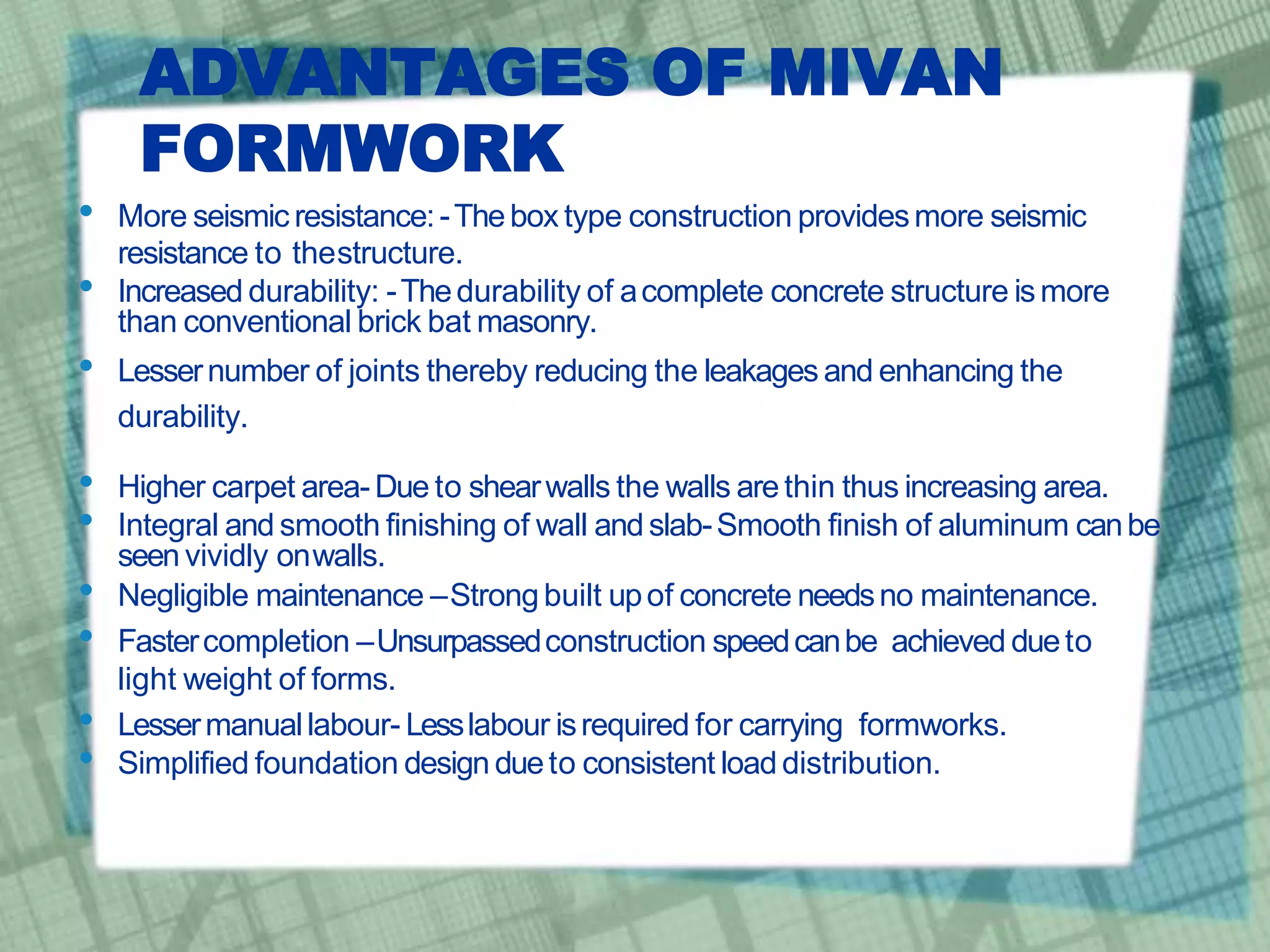ADVANTAGES OF MIVAN
FORMWORK
• More seismic resistance:-Thebox type construction providesmore seismic
resistance to thestructure.
• Increased durability: -Thedurability of acomplete concrete structure ismore
than conventional brick bat masonry.
• Lessernumber of joints thereby reducing the leakages and enhancing the
durability.
• Higher carpet area- Due to shearwalls the walls arethin thus increasing area.
• Integral and smooth finishing of wall and slab-Smooth finish of aluminum canbe
seen vividly onwalls.
• Negligible maintenance –Strongbuilt upof concrete needsno maintenance.
• Fastercompletion –Unsurpassedconstruction speedcanbe achieved dueto
light weight of forms.
• Lessermanuallabour- Lesslabour isrequired for carrying formworks.
• Simplified foundation design dueto consistent load distribution.
 