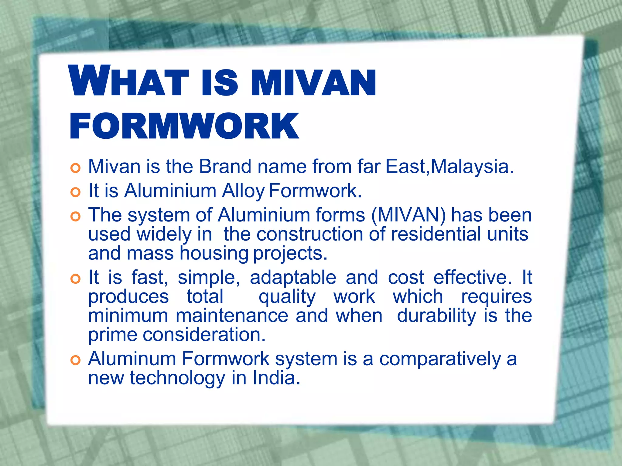 WHAT IS MIVAN
FORMWORK
 Mivan is the Brand name from far East,Malaysia.
 It is Aluminium Alloy Formwork.
 The system of Aluminium forms (MIVAN) has been
used widely in the construction of residential units
and mass housing projects.
 It is fast, simple, adaptable and cost effective. It
produces total quality work which requires
minimum maintenance and when durability is the
prime consideration.
 Aluminum Formwork system is a comparatively a
new technology in India.
 