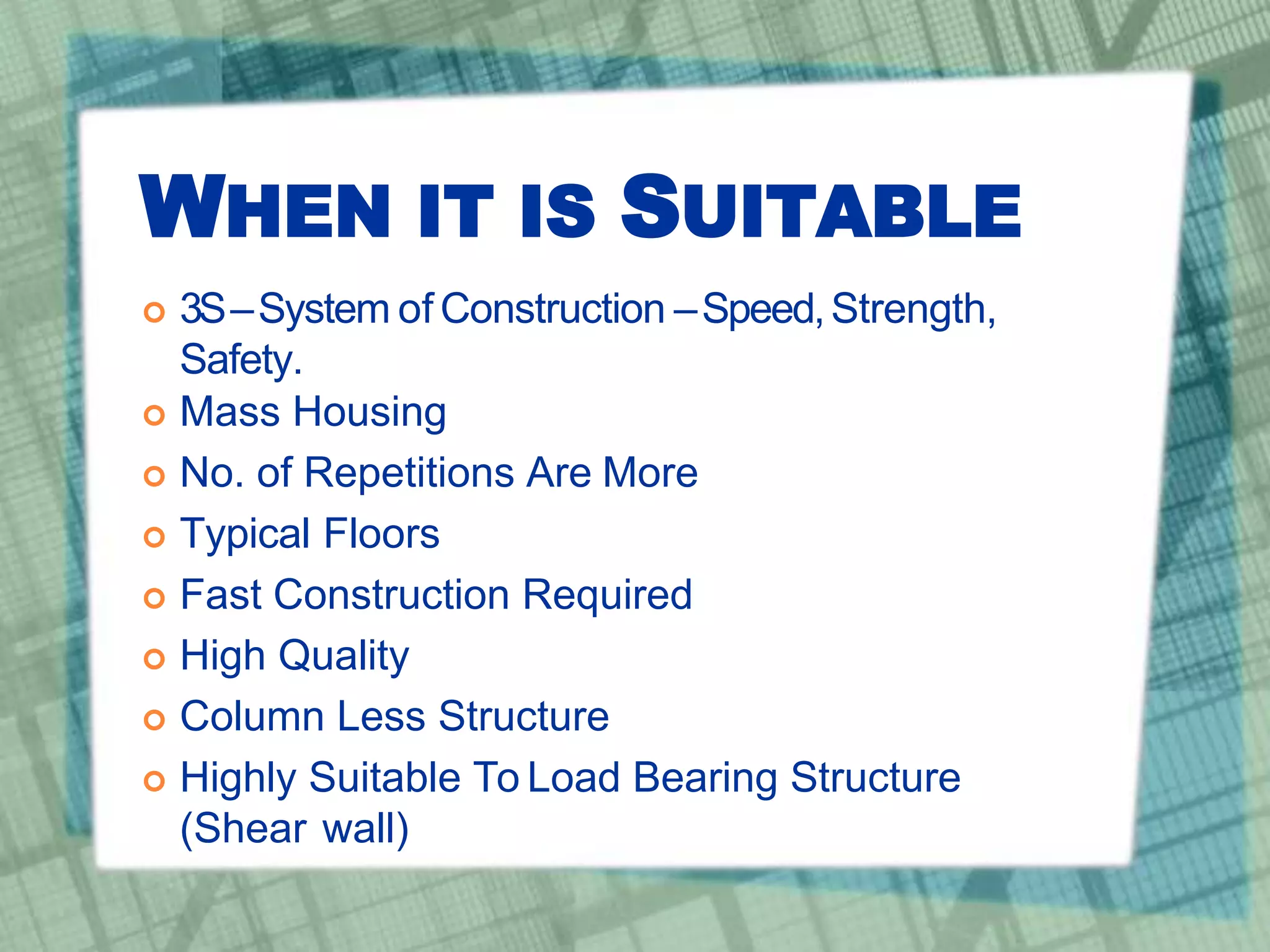 WHEN IT IS SUITABLE
 3S–System of Construction –Speed,Strength,
Safety.
 Mass Housing
 No. of Repetitions Are More
 Typical Floors
 Fast Construction Required
 High Quality
 Column Less Structure
 Highly Suitable To Load Bearing Structure
(Shear wall)
 