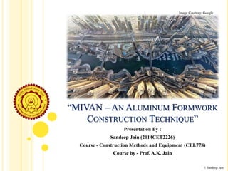 “MIVAN – AN ALUMINUM FORMWORK
CONSTRUCTION TECHNIQUE”
Presentation By :
Sandeep Jain (2014CET2226)
Course - Construction Methods and Equipment (CEL778)
Course by - Prof. A.K. Jain
© Sandeep Jain
Image Courtesy: Google
 