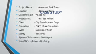 CASE STUDY
• Project Name - Amanora ParkTown.
• Location - Hadapsar,Pune.
• Size Of Project - 78,000 m2.
• Project Cost - Rs. 650 million.
• Client - City Development Corp.
• Consultant - P &T, J &W Consultant.
• Cycle - 11 days per floor.
• Storey - 22 Storey.
• System Of Formwork- 6000 sq.mt.
• Year Of Completion - On Going.
 