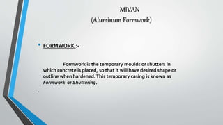 MIVAN
(Aluminum Formwork)
• FORMWORK :-
Formwork is the temporary moulds or shutters in
which concrete is placed, so that it will have desired shape or
outline when hardened.This temporary casing is known as
Formwork or Shuttering.
.
 