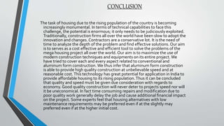 CONCLUSION
The task of housing due to the rising population of the country is becoming
increasingly monumental. In terms of technical capabilities to face this
challenge, the potential is enormous; it only needs to be judiciously exploited.
Traditionally, construction firms all over the world have been slow to adopt the
innovation and changes. Contractors are a conservative lot. It is the need of
time to analyze the depth of the problem and find effective solutions. Our aim
is to serves as a cost effective and efficient tool to solve the problems of the
mega housing project all over the world. Our aim is to maximize the use of
modern construction techniques and equipments on its entire project. We
have tried to cover each and every aspect related to conventional and
aluminum form construction. We thus infer that aluminum form construction
is able to provide high quality construction at unbelievable speed and at
reasonable cost.This technology has great potential for application in India to
provide affordable housing to its rising population.Thus it can be concluded
that quality and speed must be given due consideration with regards to
economy. Good quality construction will never deter to projects speed nor will
it be uneconomical. In fact time consuming repairs and modification due to
poor quality work generally delay the job and cause additional financial impact
on the project. Some experts feel that housing alternatives with low
maintenance requirements may be preferred even if at the slightly may
preferred even if at the higher initial cost.
 