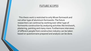 FUTURE SCOPES
This thesis work is restricted to only Mivan formwork and
not other type of aluminum formworks.The future
researchers can continue by working over other type of
formworks construction by analyzing activities like brickwork,
plastering, painting and many more. Furthermore interviews
of different people from construction industry can be taken
based on questionnaire prepared and analysis can be done.
 