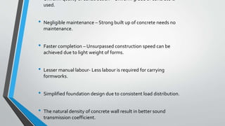 • Uniform quality of construction – Uniform grade of concrete is
used.
• Negligible maintenance – Strong built up of concrete needs no
maintenance.
• Faster completion – Unsurpassed construction speed can be
achieved due to light weight of forms.
• Lesser manual labour- Less labour is required for carrying
formworks.
• Simplified foundation design due to consistent load distribution.
• The natural density of concrete wall result in better sound
transmission coefficient.
 