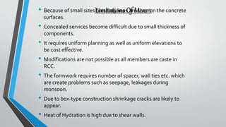 Limitations Of Mivan• Because of small sizes finishing lines are seen on the concrete
surfaces.
• Concealed services become difficult due to small thickness of
components.
• It requires uniform planning as well as uniform elevations to
be cost effective.
• Modifications are not possible as all members are caste in
RCC.
• The formwork requires number of spacer, wall ties etc. which
are create problems such as seepage, leakages during
monsoon.
• Due to box-type construction shrinkage cracks are likely to
appear.
• Heat of Hydration is high due to shear walls.
 
