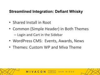 Streamlined Integration: Defiant Whisky
• Shared Install in Root
• Common (Simple Header) in Both Themes
– Login and Cart in the Sidebar
• WordPress CMS: Events, Awards, News
• Themes: Custom WP and Miva Theme
 