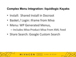 Complex Menu Integration: liquidlogic Kayaks
• Install: Shared Install in Docroot
• Basket / Login: iframe from Miva
• Menu: WP Generated Menus,
– Includes Miva Product Miva From XML Feed
• Share Search: Google Custom Search
 