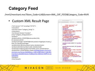 Category Feed
• Custom XML Result Page
/mm5/merchant.mvc?Store_Code=LLK&Screen=XML_CAT_FEED&Category_Code=RIVR
<?xml version="1.0" encoding="UTF-8"?>
<menuitem>
<mvt:item name="category_listing" />
</menuitem>
<mvt:foreach iterator="product"
array="category_listing:products">
<product>
<productcatlink><![CDATA[&mvte:product:link;
]]></productcatlink>
<productcatimage><![CDATA[&mvte:product:imagetypes:inscale_p
hoto; ]]></productcatimage>
<productname>&mvte:product:name;</productname>
<productcode>&mvt:product:code;</productcode>
<productprice>&mvt:product:formatted_price;</productprice>
<productlink><![CDATA[https://www.liquidlogickayaks.com/mm5/
merchant.mvc?Screen=BASK&Store_Code=LLK&Product_Code=&m
vt:product:code;&Attributes=Yes&Quantity=1&Action=ADPR ]]></p
roductlink>
</product>
</mvt:foreach>
 