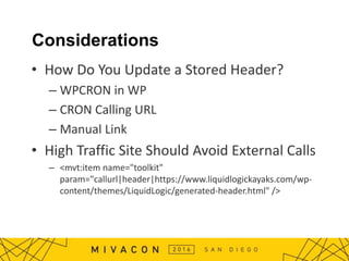 Considerations
• How Do You Update a Stored Header?
– WPCRON in WP
– CRON Calling URL
– Manual Link
• High Traffic Site Should Avoid External Calls
– <mvt:item name="toolkit"
param="callurl|header|https://www.liquidlogickayaks.com/wp-
content/themes/LiquidLogic/generated-header.html" />
 