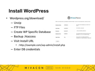 Install WordPress
• Wordpress.org/download/
– Unzip
– FTP Files
– Create WP Specific Database
– Backup .htaccess
– Visit Install URL
• : http://example.com/wp-admin/install.php
– Enter DB credentials
 