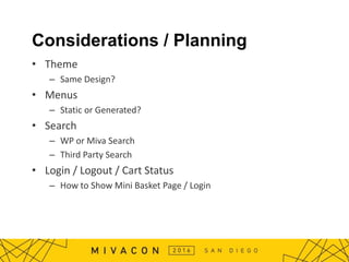 Considerations / Planning
• Theme
– Same Design?
• Menus
– Static or Generated?
• Search
– WP or Miva Search
– Third Party Search
• Login / Logout / Cart Status
– How to Show Mini Basket Page / Login
 