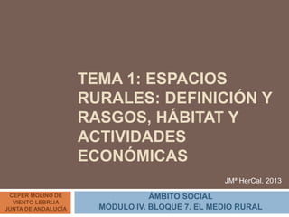 TEMA 1: ESPACIOS
RURALES: DEFINICIÓN Y
RASGOS, HÁBITAT Y
ACTIVIDADES
ECONÓMICAS
ÁMBITO SOCIAL
MÓDULO IV. BLOQUE 7. EL MEDIO RURAL
CEPER MOLINO DE
VIENTO LEBRIJA
JUNTA DE ANDALUCÍA
JMª HerCal, 2013
 