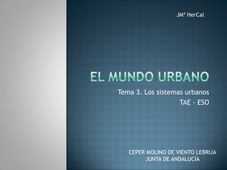 Tema 3. Los sistemas urbanos
TAE - ESO
JMª HerCal
CEPER MOLINO DE VIENTO LEBRIJA
JUNTA DE ANDALUCÍA
 