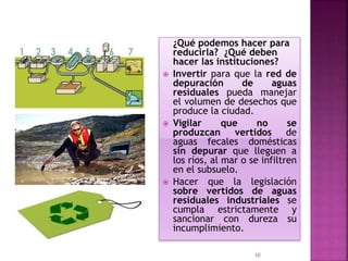 ¿Qué podemos hacer para
reducirla? ¿Qué deben
hacer las instituciones?
 Invertir para que la red de
depuración de aguas
residuales pueda manejar
el volumen de desechos que
produce la ciudad.
 Vigilar que no se
produzcan vertidos de
aguas fecales domésticas
sin depurar que lleguen a
los ríos, al mar o se infiltren
en el subsuelo.
 Hacer que la legislación
sobre vertidos de aguas
residuales industriales se
cumpla estrictamente y
sancionar con dureza su
incumplimiento.
10
 