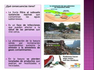 ¿Qué consecuencias tiene?
 La lluvia filtra al subsuelo
sustancias nocivas que
contaminan las aguas
subterráneas.
 Es un foco de infecciones
que pueden afectar a la
salud de las personas que
vive cerca.
 La eliminación de la basura
sólida por incineración
(quemándola) aumenta la
emisión a la atmósfera de
gases contaminantes.
 En la basura se pierden
toneladas de productos que
podrían ser reutilizados o
reciclados.
14
 