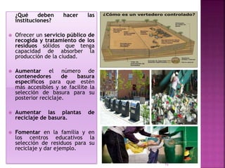 ¿Qué deben hacer las
instituciones?
 Ofrecer un servicio público de
recogida y tratamiento de los
residuos sólidos que tenga
capacidad de absorber la
producción de la ciudad.
 Aumentar el número de
contenedores de basura
específicos para que estén
más accesibles y se facilite la
selección de basura para su
posterior reciclaje.
 Aumentar las plantas de
reciclaje de basura.
 Fomentar en la familia y en
los centros educativos la
selección de residuos para su
reciclaje y dar ejemplo.
15
 