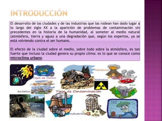El desarrollo de las ciudades y de las industrias que las rodean han dado lugar a
lo largo del siglo XX a la aparición de problemas de contaminación sin
precedentes en la historia de la humanidad, al someter al medio natural
(atmósfera, tierra y agua) a una degradación que, según los expertos, ya se
está volviendo contra el ser humano.
El efecto de la ciudad sobre el medio, sobre todo sobre la atmósfera, es tan
fuerte que incluso la ciudad genera su propio clima: es lo que se conoce como
microclima urbano.
2
 