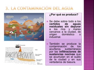 ¿Por qué se produce?
 Se debe sobre todo a los
vertidos de aguas
residuales sin depurar
a los ríos y mares
cercanos a la ciudad, de
origen doméstico o
industrial.
 También se produce la
contaminación de los
acuíferos subterráneos
por las infiltraciones de
sustancias nocivas que
se acumulan en el suelo
de la ciudad y en sus
vertederos de basura.
7
 