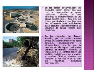  En los países desarrollados las
ciudades suelen contar con una
red de depuración de aguas
residuales urbanas, lo que
minimiza la contaminación de las
aguas superficiales. Aún así, no
todas las ciudades cuentan con
las infraestructuras suficientes
para depurar adecuadamente el
volumen de aguas fecales que
producen.
 En las ciudades del Tercer
Mundo, por su parte, apenas
existe un abastecimiento de agua
potable, canalizaciones y
alcantarillado, por lo que la
depuración de aguas residuales
urbanas es mínima. Además, la
legislación y el control sobre los
vertidos industriales son escasos,
y muchas fábricas vierten sus
residuos en los ríos o en el mar
sin haberlos depurado
previamente.
8
 