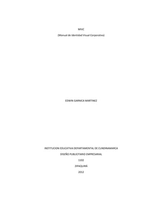 MIVC

         (Manual de Identidad Visual Corporativa)




               EDWIN GARNICA MARTINEZ




INSTITUCION EDUCATIVA DEPARTAMENTAL DE CUNDINAMARCA

           DISEÑO PUBLICITARIO EMPRESARIAL

                          1102

                       ZIPAQUIRÁ

                          2012
 