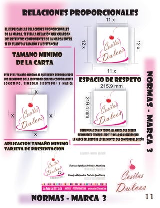 relaciones proporcionales
                                                                                   11 x
el explicar las relaciones proporcionales
de la marca, se fija la relación que guardan
los distintos componentes de la marca entre




                                                              12 x




                                                                                                           12 x
si en cuanto a tamaño y a distancias

      tamano minimo
       de la carta
                                                                                    11 x




                                                                                                                     normas - marca 3
este es el tamaño minomo al que deben reproducirse
los elementos de la identidad grafica corporatriva
l o g o ti p o , s i m b o l o ( i s o ti p o ) y m ar ca
                                                             espacio de respeto
                                                                              215,9 mm
                         x
                                                                 219.4 mm




     x                               x

                                                              defien una zona en torno ala marca que debera
                        x                                   permanecer siempre libre y vacia para diferenciar
                                                        la marca del resto de los elementos que componen el diseño
aplicacion tamaño minimo
tarjeta de presentacion




                      normas - marca 3                                                                               11
 