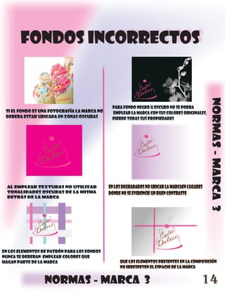 FONDOS INCORRECTOS




                                                                                              normas - marca 3
                                              para fondo negro u oscuro no se podra
 si el fondo es una fotografía la marca no    emplear la marca con sus colores originales,
 debera estar ubicada en zonas oscuras        pierde todas sus propiedades




  al emplear texturas no utilizar            en los degradados no ubicar la marcaen lugares
  tonalidades oscuras de la misma            donde no se evidencie un buen contraste
  detrás de la marca




en los elementos de patrón para los fondos
nunca se deberan emplear colores que
hagan parte de la marca                           que los elementos presentes en la composición
                                                  no irrespeten el espacio de la marca


                  normas - marca 3                                                        14
 